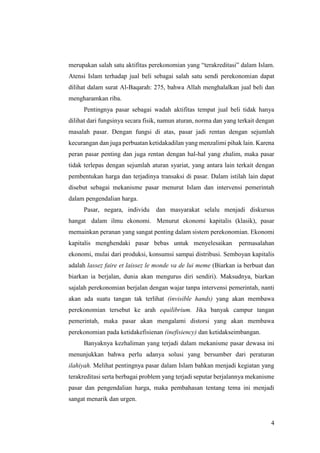 4
merupakan salah satu aktifitas perekonomian yang “terakreditasi” dalam Islam.
Atensi Islam terhadap jual beli sebagai salah satu sendi perekonomian dapat
dilihat dalam surat Al-Baqarah: 275, bahwa Allah menghalalkan jual beli dan
mengharamkan riba.
Pentingnya pasar sebagai wadah aktifitas tempat jual beli tidak hanya
dilihat dari fungsinya secara fisik, namun aturan, norma dan yang terkait dengan
masalah pasar. Dengan fungsi di atas, pasar jadi rentan dengan sejumlah
kecurangan dan juga perbuatan ketidakadilan yang menzalimi pihak lain. Karena
peran pasar penting dan juga rentan dengan hal-hal yang zhalim, maka pasar
tidak terlepas dengan sejumlah aturan syariat, yang antara lain terkait dengan
pembentukan harga dan terjadinya transaksi di pasar. Dalam istilah lain dapat
disebut sebagai mekanisme pasar menurut Islam dan intervensi pemerintah
dalam pengendalian harga.
Pasar, negara, individu dan masyarakat selalu menjadi diskursus
hangat dalam ilmu ekonomi. Menurut ekonomi kapitalis (klasik), pasar
memainkan peranan yang sangat penting dalam sistem perekonomian. Ekonomi
kapitalis menghendaki pasar bebas untuk menyelesaikan permasalahan
ekonomi, mulai dari produksi, konsumsi sampai distribusi. Semboyan kapitalis
adalah lassez faire et laissez le monde va de lui meme (Biarkan ia berbuat dan
biarkan ia berjalan, dunia akan mengurus diri sendiri). Maksudnya, biarkan
sajalah perekonomian berjalan dengan wajar tanpa intervensi pemerintah, nanti
akan ada suatu tangan tak terlihat (invisible hands) yang akan membawa
perekonomian tersebut ke arah equilibrium. Jika banyak campur tangan
pemerintah, maka pasar akan mengalami distorsi yang akan membawa
perekonomian pada ketidakefisienan (inefisiency) dan ketidakseimbangan.
Banyaknya kezhaliman yang terjadi dalam mekanisme pasar dewasa ini
menunjukkan bahwa perlu adanya solusi yang bersumber dari peraturan
ilahiyah. Melihat pentingnya pasar dalam Islam bahkan menjadi kegiatan yang
terakreditasi serta berbagai problem yang terjadi seputar berjalannya mekanisme
pasar dan pengendalian harga, maka pembahasan tentang tema ini menjadi
sangat menarik dan urgen.
 