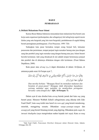 6
BAB II
PEMBAHASAN
A. Definisi Mekanisme Pasar Islami
Kamus Besar Bahasa Indonesia menyatakan kata mekanisme bisa berarti cara
kerja suatu organisasi (perkumpulan, dan sebagainya); hal saling kerja seperti mesin
(kalau yang satu bergerak yang lain turut bergerak), pembaharuan di segala bidang
berarti peningkatan pembangunan. (Tim Penyusun, 1999: 728)
Sedangkan kata pasar bermakna tempat orang berjual beli, kekuatan
penawaran dan permintaan, tempat penjual ingin menukar barang atau jasa dengan
uang dan pembeli yang ingin menukar uang dengan barang atau jasa. Islami berarti
bersifat keislaman. Jadi yang dimaksud di sini adalah tempat bertemunya penjual
dan pembeli dan di dalamnya dilakukan dengan sifat keislaman. (Pusat Bahasa
Depdiknas, 2008)
Kata pasar atau al-suq (‫)السوق‬ dapat ditemukan di dalam Al-Quran, di
antaranya pada surat Al-Furqan ayat 7,
ٌ‫ك‬َ‫ل‬َ‫م‬ ِ‫ه‬ْ‫ي‬َ‫ل‬ِ‫إ‬ َ‫ل‬ِ‫ز‬ْ‫ن‬ُ‫أ‬ ‫ال‬ْ‫و‬َ‫ل‬ ِ‫اق‬َ‫و‬ْ‫األس‬ ِ‫ِف‬ ‫ي‬ِ‫ش‬َْ‫َي‬َ‫و‬ َ‫ام‬َ‫ع‬َّ‫ط‬‫ال‬ ُ‫ل‬ُ‫ك‬ْ‫أ‬َ‫ي‬ ِ‫ول‬ُ‫س‬َّ‫الر‬ ‫ا‬َ‫ذ‬َ‫ه‬ ِ‫ال‬َ‫م‬ ‫ا‬‫و‬ُ‫ل‬‫ا‬َ‫ق‬َ‫و‬
( ‫ا‬ً‫ير‬ِ‫ذ‬َ‫ن‬ ُ‫ه‬َ‫ع‬َ‫م‬ َ‫ن‬‫و‬ُ‫ك‬َ‫ي‬َ‫ف‬٧)
Dan mereka berkata: "Mengapa Rasul itu memakan makanan dan
berjalan di pasar-pasar? Mengapa tidak diturunkan kepadanya
seorang malaikat agar malaikat itu memberikan peringatan
bersama- sama dengan dia? (QS. Al-Furqan: 7)
Dalam ayat di atas disebut kata aswaq bentuk jamak dari kata suq yang
berarti pasar. Menurut Wahbah Zuhaili sebagaimana yang dikutip oleh Zaki
Fuad Chalil5
, kata suuq terdiri atas huruf sin-waw-qaf, yang berarti mendorong,
menolak, menggiring sesuatu. Dikatakan saaqa–yasuuqu–sauqan dan
assaqiyyah yang berarti binatang ternak yang digiring. Dikatakan pula suqtu ila
imraati shadiquha (saya mengirimkan mahar kepada istri saya). Kata as-suuq
5
Zaki Fuad Chalil, Pemerataan Distribusi Kekayaan dalam Ekonomi Islam, Jakarta:
Erlangga, hlm. 60.
 
