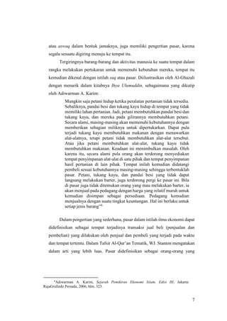 7
atau aswaq dalam bentuk jamaknya, juga memiliki pengertian pasar, karena
segala sesuatu digiring menuju ke tempat itu.
Tergiringnya barang-barang dan aktivitas manusia ke suatu tempat dalam
rangka melakukan pertukaran untuk memenuhi kebutuhan mereka, tempat itu
kemudian dikenal dengan istilah suq atau pasar. Diilustrasikan oleh Al-Ghazali
dengan menarik dalam kitabnya Ihya Ulumuddin, sebagaimana yang dikutip
oleh Adiwarman A. Karim:
Mungkin saja petani hidup ketika peralatan pertanian tidak tersedia.
Sebaliknya, pandai besi dan tukang kayu hidup di tempat yang tidak
memiliki lahan pertanian. Jadi, petani membutuhkan pandai besi dan
tukang kayu, dan mereka pada gilirannya membutuhkan petani.
Secara alami, masing-masing akan memenuhi kebutuhannya dengan
memberikan sebagian miliknya untuk dipertukarkan. Dapat pula
terjadi tukang kayu membutuhkan makanan dengan menawarkan
alat-alatnya, tetapi petani tidak membutuhkan alat-alat tersebut.
Atau jika petani membutuhkan alat-alat, tukang kayu tidak
membutuhkan makanan. Keadaan ini menimbulkan masalah. Oleh
karena itu, secara alami pula orang akan terdorong menyediakan
tempat penyimpanan alat-alat di satu pihak dan tempat penyimpanan
hasil pertanian di lain pihak. Tempat inilah kemudian didatangi
pembeli sesuai kebutuhannya masing-masing sehingga terbentuklah
pasar. Petani, tukang kayu, dan pandai besi yang tidak dapat
langsung melakukan barter, juga terdorong pergi ke pasar ini. Bila
di pasar juga tidak ditemukan orang yang mau melakukan barter, ia
akan menjual pada pedagang dengan harga yang relatif murah untuk
kemudian disimpan sebagai persediaan. Pedagang kemudian
menjualnya dengan suatu tingkat keuntungan. Hal ini berlaku untuk
setiap jenis barang”6
Dalam pengertian yang sederhana, pasar dalam istilah ilmu ekonomi dapat
didefinisikan sebagai tempat terjadinya transaksi jual beli (penjualan dan
pembelian) yang dilakukan oleh penjual dan pembeli yang terjadi pada waktu
dan tempat tertentu. Dalam Tafsir Al-Qur’an Tematik, WJ. Stanton mengatakan
dalam arti yang lebih luas. Pasar didefinisikan sebagai orang-orang yang
6
Adiwarman A. Karim, Sejarah Pemikiran Ekonomi Islam, Edisi III, Jakarta:
RajaGrafindo Persada, 2006, hlm. 323.
 