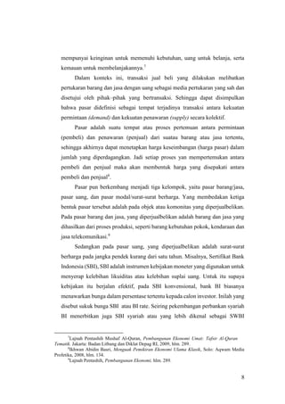 8
mempunyai keinginan untuk memenuhi kebutuhan, uang untuk belanja, serta
kemauan untuk membelanjakannya.7
Dalam konteks ini, transaksi jual beli yang dilakukan melibatkan
pertukaran barang dan jasa dengan uang sebagai media pertukaran yang sah dan
disetujui oleh pihak–pihak yang bertransaksi. Sehingga dapat disimpulkan
bahwa pasar didefinisi sebagai tempat terjadinya transaksi antara kekuatan
permintaan (demand) dan kekuatan penawaran (supply) secara kolektif.
Pasar adalah suatu tempat atau proses pertemuan antara permintaan
(pembeli) dan penawaran (penjual) dari suatau barang atau jasa tertentu,
sehingga akhirnya dapat menetapkan harga keseimbangan (harga pasar) dalam
jumlah yang diperdagangkan. Jadi setiap proses yan mempertemukan antara
pembeli dan penjual maka akan membentuk harga yang disepakati antara
pembeli dan penjual8
.
Pasar pun berkembang menjadi tiga kelompok, yaitu pasar barang/jasa,
pasar uang, dan pasar modal/surat-surat berharga. Yang membedakan ketiga
bentuk pasar tersebut adalah pada objek atau komonitas yang diperjualbelikan.
Pada pasar barang dan jasa, yang diperjualbelikan adalah barang dan jasa yang
dihasilkan dari proses produksi, seperti barang kebutuhan pokok, kendaraan dan
jasa telekomunikasi.9
Sedangkan pada pasar uang, yang diperjualbelikan adalah surat-surat
berharga pada jangka pendek kurang dari satu tahun. Misalnya, Sertifikat Bank
Indonesia (SBI), SBI adalah instrumen kebijakan moneter yang digunakan untuk
menyerap kelebihan likuiditas atau kelebihan suplai uang. Untuk itu supaya
kebijakan itu berjalan efektif, pada SBI konvensional, bank BI biasanya
menawarkan bunga dalam persentase tertentu kepada calon investor. Inilah yang
disebut sukuk bunga SBI atau BI rate. Seiring pekembangan perbankan syariah
BI menerbitkan juga SBI syariah atau yang lebih dikenal sebagai SWBI
7
Lajnah Pentashih Mushaf Al-Quran, Pembangunan Ekonomi Umat: Tafsir Al-Quran
Tematik. Jakarta: Badan Litbang dan Diklat Depag RI, 2009, hlm. 289.
8
Ikhwan Abidin Basri, Menguak Pemikiran Ekonomi Ulama Klasik, Solo: Aqwam Media
Profetika, 2008, hlm. 134.
9
Lajnah Pentashih, Pembangunan Ekonomi, hlm. 289.
 