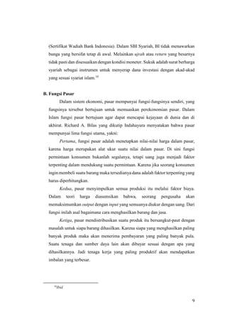 9
(Sertifikat Wadiah Bank Indonesia). Dalam SBI Syariah, BI tidak menawarkan
bunga yang bersifat tetap di awal. Melainkan ujrah atau return yang besarnya
tidak pasti dan disesuaikan dengan kondisi moneter. Sukuk adalah surat berharga
syariah sebagai instrumen untuk menyerap dana investasi dengan akad-akad
yang sesuai syariat islam.10
B. Fungsi Pasar
Dalam sistem ekonomi, pasar mempunyai fungsi-fungsinya sendiri, yang
fungsinya tersebut bertujuan untuk memuaskan perekonomian pasar. Dalam
Islam fungsi pasar bertujuan agar dapat mencapai kejayaan di dunia dan di
akhirat. Richard A. Bilas yang dikutip Indahayura menyatakan bahwa pasar
mempunyai lima fungsi utama, yakni:
Pertama, fungsi pasar adalah menetapkan nilai-nilai harga dalam pasar,
karena harga merupakan alat ukur suatu nilai dalam pasar. Di sini fungsi
permintaan konsumen bukanlah segalanya, tetapi uang juga menjadi faktor
terpenting dalam mendukung suatu permintaan. Karena jika seorang konsumen
ingin membeli suatu barang maka tersedianya dana adalah faktor terpenting yang
harus diperhitungkan.
Kedua, pasar menyimpulkan semua produksi itu melalui faktor biaya.
Dalam teori harga diasumsikan bahwa, seorang pengusaha akan
memaksimumkan output dengan input yang semuanya diukur dengan uang. Dari
fungsi inilah asal bagaimana cara menghasilkan barang dan jasa.
Ketiga, pasar mendistribusikan suatu produk itu bersangkut-paut dengan
masalah untuk siapa barang dihasilkan. Karena siapa yang menghasilkan paling
banyak produk maka akan menerima pembayaran yang paling banyak pula.
Suatu tenaga dan sumber daya lain akan dibayar sesuai dengan apa yang
dihasilkannya. Jadi tenaga kerja yang paling produktif akan mendapatkan
imbalan yang terbesar.
10
Ibid.
 