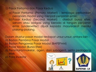 1) Pasar Pertama dan Pasar Kedua
a) Pasar Pertama (Primary Market) : lembaga perbankan
penanam modal yang menjadi penjamin emisi.
b) Pasar Kedua (Second Market) : disebut bursa efek,
saham atau obligasi yang berada di tangan penjamin
emisi (underwriter) dijual kepada masyarakat melalui
pialang-pialang.
Dalam struktur pasar modal terdapat unsur-unsur, antara lain :
a) Badan Pembina Pasar Modal
b) Badan Pengawas Pasar Modal (BAPEPAM)
c) Pasar Modal (Bursa Efek)
d) Perantara/makelar, agen, dan subagent, serta pedagang
efek
e) Para investor
 