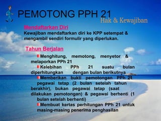 Mendaftarkan Diri Kewajiban mendaftarkan diri ke KPP setempat & mengambil sendiri formulir yang diperlukan. Menghitung, memotong, menyetor &  melaporkan PPh 21 Kelebihan PPh 21 suatu bulan diperhitungkan  dengan bulan berikutnya Memberikan  bukti  pemotongan  PPh 21  pegawai tetap (2 bulan setelah tahun  berakhir), bukan pegawai tetap (saat  dilakukan pemotongan) & pegawai berhenti (1  bulan setelah berhenti) Membuat kertas perhitungan PPh 21 untuk  masing-masing penerima penghasilan Tahun Berjalan Hak & Kewajiban PEMOTONG PPH 21 