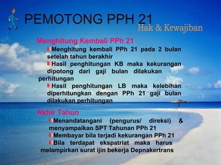 Hak & Kewajiban PEMOTONG PPH 21 Menghitung kembali PPh 21 pada 2 bulan  setelah tahun berakhir  Hasil penghitungan KB maka kekurangan  dipotong dari gaji bulan dilakukan  perhitungan Hasil penghitungan LB maka kelebihan  diperhitungkan dengan PPh 21 gaji bulan  dilakukan perhitungan  Menandatangani (pengurus/ direksi) &  menyampaikan SPT Tahunan PPh 21 Membayar bila terjadi kekurangan PPh 21 Bila terdapat ekspatriat maka harus  melampirkan surat ijin bekerja Depnakertrans Menghitung Kembali PPh 21 Akhir Tahun 