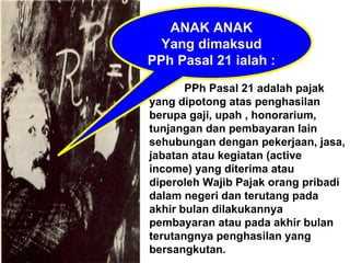 ANAK ANAK Yang dimaksud PPh Pasal 21 ialah : PPh Pasal 21 adalah pajak yang dipotong atas penghasilan berupa gaji, upah , honorarium, tunjangan dan pembayaran lain sehubungan dengan pekerjaan, jasa, jabatan atau kegiatan (active income) yang diterima atau diperoleh Wajib Pajak orang pribadi dalam negeri dan terutang pada akhir bulan dilakukannya pembayaran atau pada akhir bulan terutangnya penghasilan yang bersangkutan. 