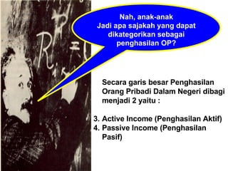 Nah, anak-anak Jadi apa sajakah yang dapat dikategorikan sebagai penghasilan OP? Secara garis besar Penghasilan Orang Pribadi Dalam Negeri dibagi menjadi 2 yaitu : Active Income (Penghasilan Aktif) Passive Income (Penghasilan Pasif) 
