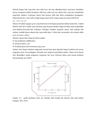 Material dengan butir yang halus akan lebih keras dan kuat dibanding butiran yang kasar, disebabkan
karena mempunyai jumlah permukaan lebih besar pada total area lapisan butir yang akan menghambat
pergerakan dislokasi. Penurunan ukuran butir biasanya lebih baik dalam meningkatkan ketangguhan.
Dalam banyak hal, variasi yield strength dengan ukuran butir mengacu pada persamaan Hall-Petch:
σ y = σ 0 + k y d
Dimana σ0 adalah tegangan geser yang berlawanan arah dengan pergerakan dislokasi pada butir, d adalah
diameter butir dan k adalah suatu konstanta yang merepresentasikan tingkat kesulitan untuk menghasilkan
suatu dislokasi baru pada butir berikutnya Walaupun demikian, pengaruh ukuran butir terhadap sifat
mekanis memiliki batasan dimana butir yang terlalu halus (<10nm) akan menurunkan sifat mekanis akibat
grain boundary sliding.
Diameter ukuran butir d dapat di kontrol melalui :
Ø laju pembekuan (solidification),
Ø deformasi plastis, dan
Ø Perlakuan panas (heat treatment) yang sesuai
Struktur butir dengan kehalusan tinggi pada material baja dapat diperoleh dengan kombinasi dari proses
pengerjaan panas dan pendinginan terkendali serta pengaruh penambahan paduan. Dalam hal ini ukuran
butir dikendalikan melalui pengaturan temperatur dan besar deformasi dalam suatu konsep perlakuan
thermomekanik atau TMCP.
Gambar 2.4. grafik perubahan Grain size terhadap yield strength dan diameter butir pada paduan
kuningan 70Cu–30 Zn.
 
