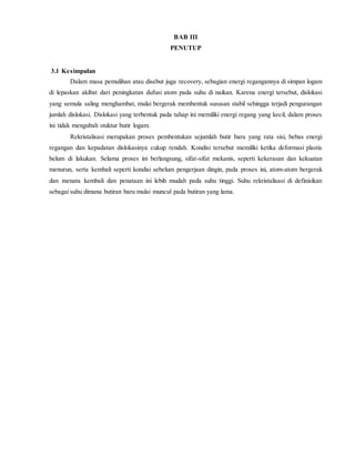 BAB III
PENUTUP
3.1 Kesimpulan
Dalam masa pemulihan atau disebut juga recovery, sebagian energi regangannya di simpan logam
di lepaskan akibat dari peningkatan dufusi atom pada suhu di naikan. Karena energi tersebut, dislokasi
yang semula saling menghambat, mulai bergerak membentuk sususan stabil sehingga terjadi pengurangan
jumlah dislokasi. Dislokasi yang terbentuk pada tahap ini memiliki energi regang yang kecil, dalam proses
ini tidak mengubah stuktur butir logam.
Rekristalisasi merupakan proses pembentukan sejumlah butir baru yang rata sisi, bebas energi
regangan dan kepadatan dislokasinya cukup rendah. Kondisi tersebut memiliki ketika deformasi plastis
belum di lakukan. Selama proses ini berlangsung, sifat-sifat mekanis, seperti kekerasan dan kekuatan
menurun, serta kembali seperti kondisi sebelum pengerjaan dingin, pada proses ini, atom-atom bergerak
dan menata kembali dan penataan ini lebih mudah pada suhu tinggi. Suhu rekristalisasi di definisikan
sebagai suhu dimana butiran baru mulai muncul pada butiran yang lama.
 