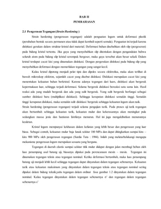 BAB II
PEMBAHASAN
2.1 Pengerasan Tegangan (Strain Hardening )
Strain hardening (pengerasan regangan) adalah penguatan logam untuk deformasi plastik
(perubahan bentuk secara permanen atau tidak dapat kembali seperti semula). Penguatan ini terjadi karena
dislokasi gerakan dalam struktur kristal dari material. Deformasi bahan disebabkan oleh slip (pergeseran)
pada bidang kristal tertentu. Jika gaya yang menyebabkan slip ditentukan dengan pengandaian bahwa
seluruh atom pada bidang slip kristal serempak bergeser, maka gaya tersebut akan besar sekali. Dalam
kristal terdapat cacat kisi yang dinamakan dislokasi. Dengan pergerakan dislokasi pada bidang slip yang
menyebabkan deformasi dengan memerlukan tegangan yang sangat kecil.
Kalau kristal dipotong menjadi pelat tipis dan dipoles secara elektrolisa, maka akan terlihat di
bawah mikroskop elektron, sejumlah cacat yang disebut dislokasi. Dislokasi merupakan cacat kisi yang
menentukan kekuatan bahan berkristal. Karena adanya tegangan dari luars, dislokasi akan bergerak
kepermukaan luar, sehingga terjadi deformasi. Selama bergerak dislokasi bereaksi satu sama lain. Hasil
reaksi ada yang mudah bergerak dan ada yang sulit bergerak. Yang sulit bergerak berfungsi sebagai
sumber dislokasi baru (multiplikasi dislokasi). Sehingga kerapatan dislokasi semakin tinggi. Semakin
tinggi kerapatan dislokasi, maka semakin sulit dislokasi bergerak sehingga kekuatan logam akan naik.
Strain hardening (pengerasan regangan) terjadi selama pengujian tarik. Pada proses uji tarik regangan
akan bertambah sehingga kekuatan tarik, kekuatan mulur dan kekerasannya akan meningkat pula
sedangkan massa jenis dan hantaran listriknya menurun. Hal ini juga mengakibatkan menurunnya
keuletan.
Kristal logam mempunyai kekhasan dalam keliatan yang lebih besar dan pengerasan yang luar
biasa. Sebagai contoh, kekuatan mulur baja lunak sekitar 180 MPa dan dapat ditingkatkan sampai kira –
kira 900 MPa oleh pengerasan regangan (Surdia Tata : 1984). Inilah yang melatarbelakangi mengapa
mekanisme pengerasan logam merupakan sesuatu yang berguna.
Tegangan di daerah elastis sampai sekitar titik mulur didapat dengan jalan membagi beban oleh
luas penampang asal batang uji, biasanya dipakai pada perencanaan mesin – mesin. Tegangan ini
dinamakan tegangan teknis atau tegangan nominal. Ketika deformasi bertambah, maka luas penampang
batang uji menjadi lebih kecil sehingga tegangan dapat dinyatakan dalam tegangan sebenarnya. Kekuatan
tarik atau kekuatan maksimum yang dinyatakan dalam tegangan teknis atau tegangan nominal sering
dipakai dalam bidang teknik,yaitu tegangan dalam ordinat fasa gambar 1.2 dinyatakan dalam tegangan
nominal. Kalau tegangan dinyatakan dalam tegangan sebenarnya σ’ dan regangan dalam regangan
sebenarnya ε’
 