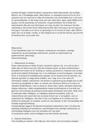 kanskje ditt ligger i landet Russland, og jeg skrev dette dokumentet i det nordlige
Mexico, har vi forskjellige språk, ulike kulturer, er vanskelig å komme til å tro at to
personer som bor tusenvis av miles fra hverandre, kan de kontakte hvis vi ser loven
av sannsynligheter, er det knapt noen som kan være kjent, også i dette tilfellet at du
og jeg vi vet så upersonlig, fra hverandre, vil jeg konkludere, for å forstå mitt
resonnement ville vite mye informasjon om meg, så etter min mening er det ikke
nødvendig å vite hvorfor skrive dette dokumentet, eller hvem jeg er og hvor jeg bor,
hvis jeg er i live eller er en del av en generasjon av to hundre år siden, eller 3000 år
siden som var til stede i verden, er det viktigste her er at det ble skrevet, jeg kommer
til hendene dine, og du leser den.




Mekanismer
Vi kan klassifisere dem inn i tre klasser, mekanismer ved tanken, naturlige
mekanismer og menneskelige mekanismer, produkt av oppfinnelsen og
oppfinnsomhet, {teknologi}.
Dokumentanalyse.

1 -. Mekanismer for tanken.
Disse mekanismene er kilden til ideer, forankret i hjernen vår, er en del av det vi
kaller eller vet delvis som ånd, ikke kan forklares fysisk, og disse mekanismene i
kompleks form banet vei for utvikling av verktøy og senere av maskiner som brukes,
og alt annet relatert til teknologi, kan vi se utviklingen av kommunikasjon, med dette
finner vi at tankene til enkeltpersoner spesielt, har en tendens til å bli sammen, og
dermed oppnådd, en slags tanke kollektiv, som i dag, hvis vi har søkt å få
informasjon nettsøk, mekanismer ved tanken er opphavet og grunnlaget som er den
cumulus og mangfoldet av ideer, er varierte som trening et individ er en del av et
ubestemt antall faktorer, noen av disse er, deres kultur, språk, sekulære utdanning,
religiøs utdanning, i dette mangefasetterte masse kombinasjoner er hva lede oss
gjennom vår kunnskap og erfaring til observasjon konkludere våre ideer, dette virvar
av ledninger kaller intelligens, er intelligens ekstremt komplekst, siden de
mekanismene som styrer ikke har en presis formel, kan vi se logikken, som en
mekanisme for intelligens, men ikke Vi kan si at logikken er et verktøy som kan
forklare for eksempel, vil, karakter, ønske om noe spesielt, er den menneskelige ånd
hinsides rasjonell forklaring.
Omstendigheter legge til de allerede kompliserte mekanismer, fant vi at disse har
betydelig innflytelse på hendelsene, sammenlignet med naturlige mekanismer, er
menneskelig intelligens mye mer kompleks enn noe kjent.
Vi konkluderer derfor med at intelligens kan ikke forklare det fysisk.

2 -. Natural mekanisme.
Hver handling av naturen i vårt miljø og i vårt univers, har en konstant variasjon
 