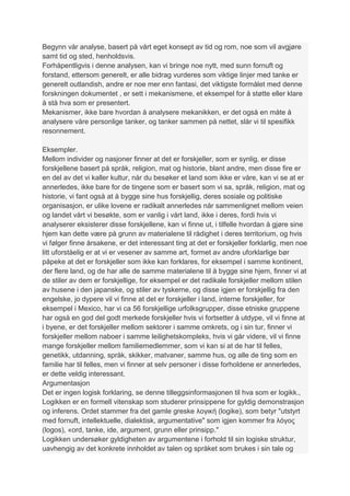 Begynn vår analyse, basert på vårt eget konsept av tid og rom, noe som vil avgjøre
samt tid og sted, henholdsvis.
Forhåpentligvis i denne analysen, kan vi bringe noe nytt, med sunn fornuft og
forstand, ettersom generelt, er alle bidrag vurderes som viktige linjer med tanke er
generelt outlandish, andre er noe mer enn fantasi, det viktigste formålet med denne
forskningen dokumentet , er sett i mekanismene, et eksempel for å støtte eller klare
å stå hva som er presentert.
Mekanismer, ikke bare hvordan å analysere mekanikken, er det også en måte å
analysere våre personlige tanker, og tanker sammen på nettet, slår vi til spesifikk
resonnement.

Eksempler.
Mellom individer og nasjoner finner at det er forskjeller, som er synlig, er disse
forskjellene basert på språk, religion, mat og historie, blant andre, men disse fire er
en del av det vi kaller kultur, når du besøker et land som ikke er våre, kan vi se at er
annerledes, ikke bare for de tingene som er basert som vi sa, språk, religion, mat og
historie, vi fant også at å bygge sine hus forskjellig, deres sosiale og politiske
organisasjon, er ulike lovene er radikalt annerledes når sammenlignet mellom veien
og landet vårt vi besøkte, som er vanlig i vårt land, ikke i deres, fordi hvis vi
analyserer eksisterer disse forskjellene, kan vi finne ut, i tilfelle hvordan å gjøre sine
hjem kan dette være på grunn av materialene til rådighet i deres territorium, og hvis
vi følger finne årsakene, er det interessant ting at det er forskjeller forklarlig, men noe
litt uforståelig er at vi er vesener av samme art, formet av andre uforklarlige bør
påpeke at det er forskjeller som ikke kan forklares, for eksempel i samme kontinent,
der flere land, og de har alle de samme materialene til å bygge sine hjem, finner vi at
de stiler av dem er forskjellige, for eksempel er det radikale forskjeller mellom stilen
av husene i den japanske, og stiler av tyskerne, og disse igjen er forskjellig fra den
engelske, jo dypere vil vi finne at det er forskjeller i land, interne forskjeller, for
eksempel i Mexico, har vi ca 56 forskjellige urfolksgrupper, disse etniske gruppene
har også en god del godt merkede forskjeller hvis vi fortsetter å utdype, vil vi finne at
i byene, er det forskjeller mellom sektorer i samme omkrets, og i sin tur, finner vi
forskjeller mellom naboer i samme leilighetskompleks, hvis vi går videre, vil vi finne
mange forskjeller mellom familiemedlemmer, som vi kan si at de har til felles,
genetikk, utdanning, språk, skikker, matvaner, samme hus, og alle de ting som en
familie har til felles, men vi finner at selv personer i disse forholdene er annerledes,
er dette veldig interessant.
Argumentasjon
Det er ingen logisk forklaring, se denne tilleggsinformasjonen til hva som er logikk.,
Logikken er en formell vitenskap som studerer prinsippene for gyldig demonstrasjon
og inferens. Ordet stammer fra det gamle greske λογική (logike), som betyr "utstyrt
med fornuft, intellektuelle, dialektisk, argumentative" som igjen kommer fra λόγος
(logos), «ord, tanke, ide, argument, grunn eller prinsipp."
Logikken undersøker gyldigheten av argumentene i forhold til sin logiske struktur,
uavhengig av det konkrete innholdet av talen og språket som brukes i sin tale og
 