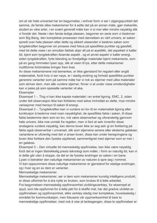 om at vår hele universet har en begynnelse, i enhver form vi ser i utgangspunktet det
samme, de første slike mekanismer for å sette det på en annen måte, gjør mekanikk,
studert av våre arter, i en svært generell måte kan vi si mer eller mindre nøyaktig slik
vi forstår det. Neste i den første ledige plassen, begynner en serie som vi beskriver
som Big Bang, den komplekse prosessen med dannelsen av vårt univers, er saken
spredt over hele plassen etter dette og sikkert utseendet vi beskrev saken som
tyngdekraften begynner sin prosess med fokus på spesifikke punkter og gassfelt,
med tid dette vises i en simultan faktisk skjer alt på et øyeblikk, det aspektet vi kaller
tid, kjent som tyngdekraften iboende aspekt , og et annet aspekt vi kaller energi,
siden tyngdekraften, fyrte blanding av forskjellige materialer kjemi mekanisme, som
på en gang himmelen lyser opp, slik at veien til lys, etter dette mekanismer
multiforme forbindelse bringer frem livet.
Av disse mekanismene må bemerkes, er ikke gjenstand for regulert eller angitt
matematisk, fordi hvis vi ser nøye, er i stadig endring og forhold spesifikke punkter
generere varianter som på samme måte har vi nok av stjerner med ulike materialer
som skriver dem, men alle vurdere stjerner, finner vi at under visse omstendigheter
kan vi peke på som spesielle varianter vil øke.
Eksempler
Eksempel 1 -. Ting vi kan ikke kapsle materialet i en enkel ligning, EMC, 2, siden
under tett observasjon ikke kan forklares med selve innholdet av dette, mye mindre
variasjoner med hensyn til saken til energi.
Eksempel 2 -. Tyngdekraften kan vi vurdere en lov til en matematisk ligning eller
konklusjon å beskrive med noen nøyaktighet, de spesifikke fakta i saken, til disse
fakta bestemme dem som en lov, må være observerbar og uforanderlig gjennom
hele univers, ikke noe unntak fra regelen, men vi fant at selv innenfor disse
anslagene vurdere nøyaktig, kan denne loven ikke av seg selv gi en forklaring på
fakta også observerbar i universet, slik som stjernene senere eller eksterne galakser,
variantene er uforenlig med det vi anser loven, disse kan under beregningene og
loven ikke forklare den fysiske oppførsel, sammenlignet med stjerner som er mer i
en galakse.
Eksempel 3 -. Den virtuelle tid menneskelig oppfinnelse, kan ikke være nøyaktig
fordi det er ingen tilstrekkelig presis teknologi som måler, i form av naturlig tid, kan vi
si dette går uten å stoppe, da det er de fysiske endringer av saken i en bane.
Lyset vi betrakter den naturlige mekanismen av naturen å spre seg i rommet.
Vi kan oppsummere disse naturlige mekanismer er gjenstand for stadige endringer,
og i hver og en av dem er varianter.
Menneskelige mekanismer.
Menneskelige mekanismer, ser vi dem som mekanismer kunstig intelligens produkt,
er disse utformet for å dra nytte av bruken, som brukes til å lette arbeidet.
Fra begynnelsen menneskelig oppfinnsomhet utviklingsverktøy, for eksempel et
spyd, som ble oppfunnet for å lette jakt for å skaffe mat, har det gradvis utviklet av
oppfinnelsen og oppfinnsomhet, slike verktøy stadig mer komplekse, hovedsakelig i
området for kommunikasjon, men fokusere vår oppmerksomhet til bare to
menneskelige oppfinnelser, med nok å vise at tankegangen, disse to oppfinnelser er
 