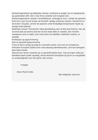 forbrenningsmotorer og elektriske motorer, motorene er preget, har en repeterende
og systematisk drift, men vi kan finne varianter som fungerer som
forbrenningsmotorer varierer i drivstofforbruk, avhengig av hvor i verden de opererer,
fordi hvis vi ser hva du bruker på drivstoff i sørlige americas varierer i forhold til hva
de bruker i Ecuador, at fordi de opererer under forskjellige temperaturer høyde og
mange andre faktorer.
Elektriske motorer Tilsvarende i laboratorietesting viser at ikke bare forbruk, men på
et annet sted på samme sted der de kan teste dette er variabel, selv innenfor
variasjonen som er stabil, men med andre ord stabilitet i elektriske motorer, er
variable.
Konklusjon og oppsummering.
Som en generell oppsummering
Vi kan si det er synlig og trolig en universell variant, som som en konsekvens
forhindrer formulere fysiske lover med særpreg størrelsesorden, som kan beregnes
bare fasers fysikk.
Akkurat som denne varianten gir en generell fysiske lover, men på ingen måte kan
betraktes fasers fysikk nøyaktig, denne ekstremt komplisert på grunn av mangfoldet
av omstendigheter som han tjener vårt univers.


          Forfatter


      Arturo Raúl Cortés
                                                        Alle rettigheter reservert.
 