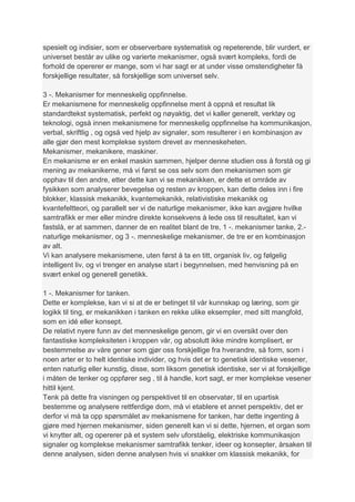 spesielt og indisier, som er observerbare systematisk og repeterende, blir vurdert, er
universet består av ulike og varierte mekanismer, også svært kompleks, fordi de
forhold de opererer er mange, som vi har sagt er at under visse omstendigheter få
forskjellige resultater, så forskjellige som universet selv.

3 -. Mekanismer for menneskelig oppfinnelse.
Er mekanismene for menneskelig oppfinnelse ment å oppnå et resultat lik
standardtekst systematisk, perfekt og nøyaktig, det vi kaller generelt, verktøy og
teknologi, også innen mekanismene for menneskelig oppfinnelse ha kommunikasjon,
verbal, skriftlig , og også ved hjelp av signaler, som resulterer i en kombinasjon av
alle gjør den mest komplekse system drevet av menneskeheten.
Mekanismer, mekanikere, maskiner.
En mekanisme er en enkel maskin sammen, hjelper denne studien oss å forstå og gi
mening av mekanikerne, må vi først se oss selv som den mekanismen som gir
opphav til den andre, etter dette kan vi se mekanikken, er dette et område av
fysikken som analyserer bevegelse og resten av kroppen, kan dette deles inn i fire
blokker, klassisk mekanikk, kvantemekanikk, relativistiske mekanikk og
kvantefeltteori, og parallelt ser vi de naturlige mekanismer, ikke kan avgjøre hvilke
samtrafikk er mer eller mindre direkte konsekvens å lede oss til resultatet, kan vi
fastslå, er at sammen, danner de en realitet blant de tre, 1 -. mekanismer tanke, 2.-
naturlige mekanismer, og 3 -. menneskelige mekanismer, de tre er en kombinasjon
av alt.
Vi kan analysere mekanismene, uten først å ta en titt, organisk liv, og følgelig
intelligent liv, og vi trenger en analyse start i begynnelsen, med henvisning på en
svært enkel og generell genetikk.

1 -. Mekanismer for tanken.
Dette er komplekse, kan vi si at de er betinget til vår kunnskap og læring, som gir
logikk til ting, er mekanikken i tanken en rekke ulike eksempler, med sitt mangfold,
som en idé eller konsept.
De relativt nyere funn av det menneskelige genom, gir vi en oversikt over den
fantastiske kompleksiteten i kroppen vår, og absolutt ikke mindre komplisert, er
bestemmelse av våre gener som gjør oss forskjellige fra hverandre, så form, som i
noen arter er to helt identiske individer, og hvis det er to genetisk identiske vesener,
enten naturlig eller kunstig, disse, som liksom genetisk identiske, ser vi at forskjellige
i måten de tenker og oppfører seg , til å handle, kort sagt, er mer komplekse vesener
hittil kjent.
Tenk på dette fra visningen og perspektivet til en observatør, til en upartisk
bestemme og analysere rettferdige dom, må vi etablere et annet perspektiv, det er
derfor vi må ta opp spørsmålet av mekanismene for tanken, har dette ingenting å
gjøre med hjernen mekanismer, siden generelt kan vi si dette, hjernen, et organ som
vi knytter alt, og opererer på et system selv uforståelig, elektriske kommunikasjon
signaler og komplekse mekanismer samtrafikk tenker, ideer og konsepter, årsaken til
denne analysen, siden denne analysen hvis vi snakker om klassisk mekanikk, for
 