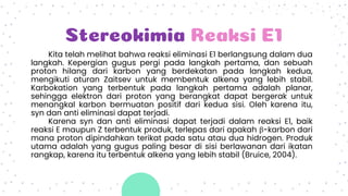 Stereokimia Reaksi E1
Kita telah melihat bahwa reaksi eliminasi E1 berlangsung dalam dua
langkah. Kepergian gugus pergi pada langkah pertama, dan sebuah
proton hilang dari karbon yang berdekatan pada langkah kedua,
mengikuti aturan Zaitsev untuk membentuk alkena yang lebih stabil.
Karbokation yang terbentuk pada langkah pertama adalah planar,
sehingga elektron dari proton yang berangkat dapat bergerak untuk
menangkal karbon bermuatan positif dari kedua sisi. Oleh karena itu,
syn dan anti eliminasi dapat terjadi.
Karena syn dan anti eliminasi dapat terjadi dalam reaksi E1, baik
reaksi E maupun Z terbentuk produk, terlepas dari apakah β-karbon dari
mana proton dipindahkan terikat pada satu atau dua hidrogen. Produk
utama adalah yang gugus paling besar di sisi berlawanan dari ikatan
rangkap, karena itu terbentuk alkena yang lebih stabil (Bruice, 2004).
 