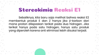 Stereokimia Reaksi E1
Sebaliknya, kita baru saja melihat bahwa reaksi E2
membentuk produk E dan Z hanya jika β-karbon dari
mana proton dilepaskan terikat pada dua hidrogen. Jika
terikat hanya pada satu hidrogen, hanya satu produk
yang diperoleh karena anti eliminasi lebih disukai terjadi.
 