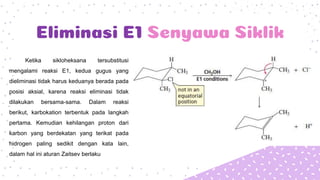Eliminasi E1 Senyawa Siklik
Ketika sikloheksana tersubstitusi
mengalami reaksi E1, kedua gugus yang
dieliminasi tidak harus keduanya berada pada
posisi aksial, karena reaksi eliminasi tidak
dilakukan bersama-sama. Dalam reaksi
berikut, karbokation terbentuk pada langkah
pertama. Kemudian kehilangan proton dari
karbon yang berdekatan yang terikat pada
hidrogen paling sedikit dengan kata lain,
dalam hal ini aturan Zaitsev berlaku
 