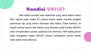 Kondisi SN1/E1
Alkil halida memiliki orde reaktivitas yang sama dalam reaksi
SN1 seperti pada reaksi E1 karena kedua reaksi memiliki langkah
penentuan laju yang sama—disosiasi alkil halida (Tabel berikut). Ini
berarti bahwa semua alkil halida yang bereaksi pada kondisi SN1/E1
akan menghasilkan produk substitusi dan eliminasi. Alkil halida primer
tidak mengalami reaksi SN1/E1 karena karbokation primer terlalu
tidak stabil untuk dibentuk.
 