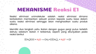 MEKANISME Reaksi E1
Reaksi eliminasi unimolekuler adalah reaksi eliminasi dimana
karbokation memberikan sebuah proton kepada suatu basa dalam
suatu reaksi eliminasi sehingga akan menghasilkan suatu produk
alkena.
Memiliki dua langkah yaitu ikatan dengan gugus pergi putus terlebih
dahulu sebelum ikatan π terbentuk, seperti yang ditunjukkan pada
reaksi berikut
(CH3)CCl + H2O ⟶ CH2=C(CH3)2 + H3O+ + Cl−
 