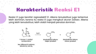 Karakteristik Reaksi E1
Reaksi E1 juga bersifat regioselektif E1. Alkena tersubstitusi juga terbentuk
lebih dominan, karena itu reaksi E1 juga mengikuti aturan Zaitsev. Alkena
yang lebih tersubstitusi, lebih stabil menjadi peroduk dominan.
 
