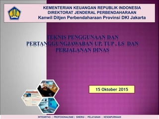 KEMENTERIAN KEUANGAN REPUBLIK INDONESIA
DIREKTORAT JENDERAL PERBENDAHARAAN
Kanwil Ditjen Perbendaharaan Provinsi DKI Jakarta
TEKNIS PENGGUNAAN DAN
PERTANGGUNGJAWABAN UP, TUP , LS DAN
PERJALANAN DINAS
15 Oktober 2015
INTEGRITAS  PROFESIONALISME  SINERGI  PELAYANAN  KESEMPURNAAN
 