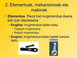 2. Elementuak, mekanismoak eta
makinak
• Elementua. Pieza bat mugimendua duena
edo izan dezakeena.
– Eragilea: mugimendua baldin badu.
• Traslazio mugimendua.
• Rotazio mugimendua.

– Eragina: mugimendua beste batetik hartzen
badu.

 