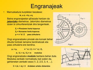 Engranajeak
•

Marruskadura kurpiletan bezalaxe:
N1 x d1 = N2 x d2

Baina engranajeetan d bezala hartzen da
jatorrizko diametroa. Jatorrizko diametroa
duten bi zirkunferentziak dira tangenteak.
Z1 = Pinoiaren hortz kopurua
Z2 = Koroaren hortz kopurua
p = π *d / Z

paso zirkularra

Ongi engranatzeko pinoiak eta koroak behar
dituzte hortzak tamaina berdinekoak eta
paso zirkularra ere berdina.
p1 = p2

π * d1 / Z1 = π * d2 / Z2

d1 / Z1 = d2 / Z2 = m

moduloa

Ongi engranatzeko modulo berbera behar dute.
Moduloa zenbaki normalizatu bat izaten da,
gehienetan zenbaki osoa (1, 2, 2.5, 3, 4, ...).
C = (d1 + d2) / 2

Ardatzen arteko distantzia

 