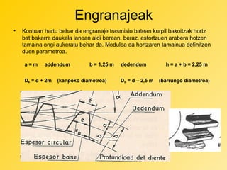 Engranajeak
•

Kontuan hartu behar da engranaje trasmisio batean kurpil bakoitzak hortz
bat bakarra daukala lanean aldi berean, beraz, esfortzuen arabera hotzen
tamaina ongi aukeratu behar da. Moduloa da hortzaren tamainua definitzen
duen parametroa.
a=m

addendum

Dk = d + 2m

b = 1,25 m

(kanpoko diametroa)

dedendum
Db = d – 2,5 m

h = a + b = 2,25 m
(barrungo diametroa)

 