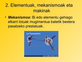 2. Elementuak, mekanismoak eta
makinak
• Mekanismoa: Bi edo elementu gehiago
elkarri lotuak mugimentua batetik bestera
pasatzeko prestatuak.

 