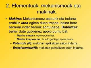 2. Elementuak, mekanismoak eta
makinak
• Makina: Mekanismoez osaturik eta indarra
erabiliz lana egiten duen tresna, baina bere
barruan indar berririk sortu gabe. Baldintza:
behar dute gutxienez apoio puntu bat.
• Makina sinplea: Apoio puntu bat.
• Makina konposatua : bi edo gehiago apoio puntu.

– Potentzia (P): makinari aplikatzen zaion indarra.
– Erresistentzia(R): makinak gainditzen duen indarra.

 