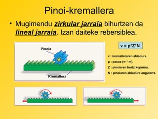 Pinoi-kremallera
• Mugimendu zirkular jarraia bihurtzen da
lineal jarraia. Izan daiteke rebersiblea.
Pinoia

v = p*Z*N
v : kremalleraren abiadura.
p : pasoa (π * m).
Z : pinoiaren hortz kopurua.

Kremallera

N : pinoiaren abiadura angularra.

 