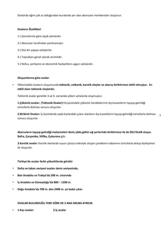 1
2
Ovalarda eğim çok az olduğundan buralarda yer alan akarsular menderesler oluşturur.
Ovaların Özellikleri
1-) Çevrelerine göre alçak alanlardır.
2-) Akarsular tarafından yarılmamıştır.
3-) Düz bir yapıya sahiptirler.
4-) Toprakları genel olarak verimlidir.
5-) Nüfus, yerleşme ve ekonomik faaliyetlere uygun sahalardır.
Oluşumlarına göre ovalar:
• Ülkemizdeki ovaların oluşumunda tektonik, volkanik, karstik olaylar ve akarsu biriktirmesi etkili olmuştur. En
etkili olanı tektonik olaylardır.
Tektonik ovalar genelde 3.ve 4. zamanda çöken sahalarda oluşmuştur.
1.Çöküntü ovaları (Tektonik Ovalar):Yeryüzündeki çöküntü hendeklerinin dış kuvvetlerin taşıyıp getirdiği
tortullarla dolması sonucu oluşurlar.
2.Birikinti Ovaları: İç kesimlerde yada kıyılardaki çukur alanların dış kuvvetlerin taşıyıp getirdiği tortullarla dolması
sonucu oluşurlar.
Akarsuların taşıyıp getirdiği malzemeleri deniz yâda gölün sığ yerlerinde biriktirmesi ile de DELTALAR oluşur.
Bafra, Çarşamba, Silifke, Çukurova gibi.
3.Karstik ovalar: Karstik alanlarda suyun çözücü etkisiyle oluşan çanakların tabanının tortullarla dolup düzleşmesi
ile oluşurlar.
Türkiye’de ovalar farklı yükseltilerde görülür
• Delta ve taban seviyesi ovaları deniz seviyesinde,
• Batı Anadolu ve Trakya’da 200 m. civarında
• İç Anadolu ve Güneydoğu’da 800 – 1200 m.
• Doğu Anadolu’da 700 m. den 2400 m. ye kadar çıkar.
OVALAR BULUNDUĞU YERE GÖRE DE 2 ANA GRUBA AYRILIR:
• 1.Kıyı ovaları 2.İç ovalar
 