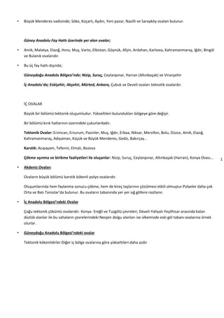 1
6
• Büyük Menderes vadisinde; Söke, Koçarlı, Aydın, Yeni pazar, Nazilli ve Sarayköy ovalan bulunur.
Güney Anadolu Fay Hattı üzerinde yer alan ovalar;
• Amik, Malatya, Elazığ, Hınıs, Muş, Varto, Elbistan, Göynük, Afşin, Ardahan, Karlıova, Kahramanmaraş, Iğdır, Bingöl
ve Bulanık ovalarıdır.
• Bu üç fay hattı dışında;
Güneydoğu Anadolu Bölgesi'nde; Nizip, Suruç, Ceylanpınar, Harran (Altınbaşak) ve Viranşehir
İç Anadolu'da; Eskişehir, Akşehir, Mürted, Ankara, Çubuk ve Develi ovaları teknotik ovalardır.
İÇ OVALAR
Büyük bir bölümü tektonik oluşumludur. Yükseltileri bulundukları bölgeye göre değişir.
Bir bölümü kırık hatlarının üzerindeki çukurlardadır.
Tektonik Ovalar: Erzincan, Erzurum, Pasinler, Muş, Iğdır, Erbaa, Niksar, Merzifon, Bolu, Düzce, Amik, Elazığ,
Kahramanmaraş, Adıyaman, Küçük ve Büyük Menderes, Gediz, Bakırçay…
Karstik: Acıpayam, Tefenni, Elmalı, Bozova
Çökme aşınma ve birikme faaliyetleri ile oluşanlar: Nizip, Suruç, Ceylanpınar, Altınbaşak (Harran), Konya Ovası…
• Akdeniz Ovaları
Ovaların büyük bölümü karstik kökenli polye ovalarıdır.
Oluşumlarında hem faylanma sonucu çökme, hem de kireç taşlarının çözülmesi etkili olmuştur.Polyeler daha çok
Orta ve Batı Toroslar’da bulunur. Bu ovaların tabanında yer yer sığ göllere rastlanır.
• İç Anadolu Bölgesi’ndeki Ovalar
Çoğu tektonik çöküntü ovalarıdır. Konya- Ereğli ve Tuzgölü çevreleri, Develi-Yahyalı-Yeşilhisar arasında kalan
düzlük alanlar ile bu sahaların çevrelerindeki Neojen dolgu alanları ise ülkemizde eski göl tabanı ovalarına örnek
olurlar.
• Güneydoğu Anadolu Bölgesi’ndeki ovalar
Tektonik kökenlidirler.Diğer iç bölge ovalarına göre yükseltileri daha azdır
 