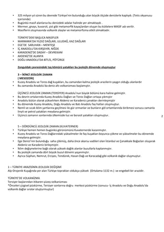 2
• 325 milyon yıl süren bu devrede Türkiye’nin bulunduğu alan büyük ölçüde denizlerle kaplıydı. (Tetis okyanusu
içerisinde)
• Bugünkü masif alanlarsa bu denizdeki adalar halinde yer almaktaydı .
• Mermer, gnays, kuvarsit, şist gibi metamorfik kayaçlardan oluşan bu kütlelere MASİF adı verilir.
• Masiflerin oluşmasında volkanik olaylar ve metamorfizma etkili olmaktadır.
TÜRKİYE’DEKİ BAŞLICA MASİFLER
• MARMARA’DA YILDIZ DAĞLARI, ULUDAĞ, KAZ DAĞLARI
• EGE’DE SARUHAN – MENTEŞE
• İÇ ANADOLU’DA KIRŞEHİR, NİĞDE
• KARADENİZ’DE DADAY – DEVREKANİ
• AKDENİZ’DE ALANYA
• DOĞU ANADOLU’DA BİTLİS, PÖTÜRGE
Zonguldak çevresindeki taş kömürü yatakları bu jeolojik dönemde oluşmuştur
3 – İKİNCİ JEOLOJİK ZAMAN
( MESOZOİK)
• Kuzey Anadolu ve Toros dağ kuşakları, bu zamandan kalma jeolojik arazilerin yaygın olduğu alanlardır
• Bu zamanda Anadolu’da deniz altı volkanizması başlamıştır.
ÜÇÜNCÜ JEOLOJİK ZAMAN (TERSİYER) Anadolu’nun büyük bölümü kara haline gelmiştir.
• Bu devrin ortalarında Kuzey Anadolu Dağları ve Toros Dağları ortaya çıkmıştır
• Anadolu bütün olarak yükselirken Akdeniz ve Karadeniz çanakları derinleşmiştir
• Bu dönemde Kuzey Anadolu, Doğu Anadolu ve Batı Anadolu fay hatları oluşmuştur.
• Nemli ve sıcak iklim şartlarına geçilmesi ile gür ormanlar ve bunların göl ortamlarında birikmesi sonucu zamanla
linyit ve petrol yatakları meydana gelmiştir.
• Üçüncü zamanın sonlarında ülkemizde tuz ve borasit yatakları oluşmuştur.
5 – DÖRDÜNCÜ JEOLOJİK ZAMAN (KUVATERNER)
• Türkiye hemen hemen bugünkü görünümünü Kuvaternerde kazanmıştır.
• Kuzey Anadolu ve Toros Dağlarındaki yükselmeler ile fay kuşakları boyunca çökme ve yükselmeler bu dönemde
meydana gelmiştir.
• Ege Denizi’nin bulunduğu saha çökmüş, daha önce akarsu vadileri olan İstanbul ve Çanakkale Boğazları oluşarak
Akdeniz ve Karadeniz birleşmiştir.
• İklim değişmelerine bağlı olarak yüksek dağlık alanlar buzullarla kaplanmıştır.
• Bu jeolojik zamanda dört büyük buzul dönemi yaşanmıştır.
• Ayrıca Süphan, Nemrut, Erciyes, Tendürek, Hasan Dağı ve Karacadağ gibi volkanik dağlar oluşmuştur.
1 – TÜRKİYE ARAZİSİNİN JEOLOJİK DEĞİŞİMİ
Alp Orojenik Kuşağında yer alan Türkiye toprakları oldukça yüksek (Ortalama 1132 m.) ve engebeli bir arazidir.
TÜRKİYE’DE VOLKANİZMA
Tersiyer başlarından itibaren yüzey volkanizması
*Önceleri çizgisel püskürme, Tersiyer sonlarına doğru merkezi püskürme (sonucu- İç Anadolu ve Doğu Anadolu’da
volkanik dağlar sıralar oluşturmuştur)
 