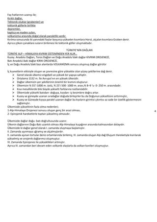 4
Fay hatlarının uzanışı ile;
Kırıklı dağlar,
Tektonik oluklar (grabenler) ve
tektonik göllerle birlikte
depremler,
kaplıca ve maden suları,
volkanizma arasında doğal olarak paralellik vardır.
Kırılma sonucunda iki yanındaki faylar boyunca yükselen kısımlara Horst, alçalan kısımlara Graben denir.
Ayrıca çöken çanaklara suların birikmesi ile tektonik göller oluşmaktadır.
TÜRKİYE’NİN DAĞLARI
TÜRKİYE ALP – HİMALAYA KIVRIM SİSTEMİNDEN YER ALIR…
Kuzey Anadolu Dağları, Toros Dağları ve Doğu Anadolu’daki dağlar KIVRIM OROJENEZİ,
Batı Anadolu’daki dağlar KIRIK OROJENEZİ,
İç ve Doğu Anadolu’daki bazı alanlarda VOLKANİZMA sonucu oluşmuş dağlar görülür
İç kuvvetlerin etkisiyle oluşan ve çevresine göre yüksekte olan yüzey şekillerine dağ denir.
 Genel olarak ülkemiz engebeli ve yüksek bir yapıya sahiptir.
 Ortalama 1132 m. İle Avrupa’nın en yüksek ülkesidir.
 Dağlar ülkemizin yer şekillerinin önemli bir kısmını oluşturur.
 Ülkemizin % 55’i 1000 m. üstü, % 25’i 500- 1000 m. arası,% 8–9 ‘u- 0- 250 m. arasındadır.
 Kısa mesafelerde bile büyük yükselti farklarına rastlanılabilir.
 Ülkemizde yükselti batıdan- doğuya, kıyıdan- iç kesimlere doğru artar.
 Kuzey ve güneyde uzanan sıradağlar doğuda birleşirler bu da Doğunun yükseltisini arttırmıştır,
 Kuzey ve Güneyde kıyıya paralel uzanan dağlar bu kıyıların girintisi çıkıntısı az sade bir özellik göstermesini
sağlamıştır.
Ülkemizde yükseltinin fazla olma nedenleri;
1-Alp-Himalaya Orojenezi sonucu oluşan genç bir arazi olması,
2- Epirojenik hareketlerle toptan yükselmiş olmasıdır.
Ülkemizde dağlar doğu- batı doğrultusunda uzanır.
Ülkenin dağlarının Doğu-Batı uzantılı olması Alp-Himalaya kuşağının arasında kalmasından dolayıdır.
Ülkemizde ki dağlar genel olarak I. zamanda oluşmaya başlamıştır.
II. Zamanda aşınmaya uğramış ve alçalmışlardır.
II. zamanda aşınan tortular deniz ortamlarında birikmiş; III. zamanda oluşan Alp dağ Oluşum Hareketiyle kıvrılarak
yükselmiş ve orojenik dağlarımız oluşmuştur.
IV. Zamanda Epirojenez ile yükseklikleri artmıştır.
Ayrıca III. zamandan beri devam eden volkanik olaylarla da volkan konileri oluşmuştur.
 