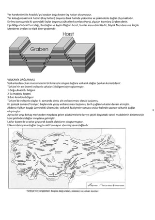 6
Yer hareketleri ile Anadolu’yu boydan boya kesen fay hatları oluşmuştur.
Yer kabuğundaki kırık hatları (Fay hatları) boyunca blok halinde yükselme ve çökmelerle dağlar oluşmaktadır.
Kırılma sonucunda iki yanındaki faylar boyunca yükselen kısımlara Horst, alçalan kısımlara Graben denir.
Ege Bölgesi’ndeki Yunt dağı, Bozdağlar ve Aydın Dağları horst, bunlar arasındaki Gediz, Büyük Menderes ve Küçük
Menderes ovaları ise tipik birer grabendir.
VOLKANİK DAĞLARIMIZ
Volkanlardan çıkan malzemelerin birikmesiyle oluşan dağlara volkanik dağlar (volkan konisi) denir.
Türkiye’nin en önemli volkanik sahaları 3 bölgemizde toplanmıştır;
1-Doğu Anadolu bölgesi
2-İç Anadolu Bölgesi
3-Batı Anadolu bölgesi
Türkiye’de volkanik olaylar II. zamanda deniz altı volkanizması olarak başlamış,
III. jeolojik zaman (Tersiyer) başlarında yüzey volkanizması başlamış, tarih çağlarına kadar devam etmiştir.
Akdeniz Volkan kuşağı üzerindeki ülkemizde, volkanik faaliyetler sonucu sıralar halinde uzanan volkanik dağlar
oluşmuştur.
Ayrıca bir veya birkaç merkezden meydana gelen püskürmelerle lav ve çeşitli boyuttaki taneli maddelerin birikmesiyle
koni şeklindeki dağlar meydana gelmiştir.
Lavlar bazen de araziye yayılarak bazalt platolarını oluşturmuştur.
Ülkemizdeki yanardağlar bu gün aktif olmayan sönmüş yanardağlardır.
 