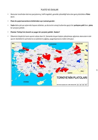 9
PLATO VE OVALAR
• Akarsular tarafından derince parçalanmış, hafif engebeli, genelde yüksekliği fazla olan geniş düzlüklere Plato
denir.
• Plato ile yayla kavramlarını birbirinden ayrı tutmak gerekir.
• Yayla daha çok yaz aylarında hayvan otlatılan, ya da turizm amaçlı kullanılan geçici bir yerleşme şekli iken; plato
bir yeryüzü şeklidir.
• Platolar Türkiye’nin önemli ve yaygın bir yeryüzü şeklidir. Neden?
• Ülkemizin büyük bir kısmı aşınım sahası iken IV. Zamanda oluşan toptan yükselmeye uğraması akarsuların eski
aşınım düzlüklerini yarmalarına ve platoların çoğalıp, yaygınlaşmasına neden olmuştur.
 