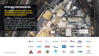 STRONG REFERENCES
We have produced more than
2,000 plants and have gained
incalculable experience.
Hochtief, Vinci Contractors, Lafarge, Gazprom,
Italcementi Group, London Concretes/
Aggregates, Holcim, Strabag Gmbh, Heidelberg,
Euro Cement Group, Breedon Aggregates, Knauf,
Enka, Galfar, Alesco, Recon International, Richard
Costain, Tekfen, Lakeshore Group, Gama,
Orascom, CCC etc.
 