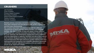 CRUSHERS
Jaw Crushers
Cone Crushers
Primary Impact Crushers
Secondary Crushers
Vertical Shaft Impact Crushers
Tertiary Crushers
Hammer Crushers
Reliable primary, secondary and tertiary crushing groups that
have been designed and manufactured with perfect engineering
and first-class workmanship.
Our crushers have been manufactured to fulfil the different
requirements of stone quarries, mining facilities and industrial
facilities. We offer a variety of sizes and styles in three different
crushing groups—primary, secondary and tertiary—which are used
to crush materials with dimensions ranging from 1mm to 1000mm
and vary depending on capacity, hardness and size of the material
to be crushed. Designed according to advanced engineering work
and manufactured with high-endurance quality material, first-class
workmanship and equipment that simplifies operations (automatic
lubrication, hydraulic adjustment systems, etc.), our crushers are
proven to be robust and reliable.
 