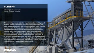 SCREENS
Vibrating Inclined Screens
Grizzly Vibreting Screens
The screening process is just as important as the crushing itself.
Screens are the hub of every rock processing plant. They are
used to classify materials both in different stages of the crushing
process and in final product separation. Designed as a non-
welded frame with adjustable vibration features for different
material types and screening sizes, Meka screens provide
screening efficiency that is both high quality and dependable.
Our screens come in various sizes starting from 2 m² up to 16
m² and are equipped with up to four decks that can be supplied
with different types of meshes, such as grizzly, perforated sheet,
polyurethane and steel meshes, with washing options to meet the
requirements of a wide range of applications.
 