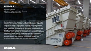 FEEDERS
Vibrating Feeders
Vibrating Feeder with Grizzly Screens
Underbin Vibratory Feeders
Designed according to detailed engineering works and in-depth
research, our feeders provide excellent performance in feeding
material to crushers and screens, ensuring increased crushing
performance and equally distributed abrasion. We offer several
types of feeders, each specific to the type of material being fed:
grizzly feeders with screens for material with thin and dense
sand rate, apron feeders for wet and viscous materials, vibrating
feeders for coarse-grained material produced in explosions,
and underbin feeders to be used in feeding bins in our complete
solutions. Please take a look at our range of feeders with
descriptions, advantages and technical details below.
 