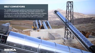 Belt Conveyors
The quality of conveyor systems in quarries and mining sites is
crucial in establishing a trouble-free connection between the
crushing and screening equipment. Thus, Meka conveyor systems
are made of a solid bended steel frame and equipped with the
best solutions to build and maintain trust with our customers.
 