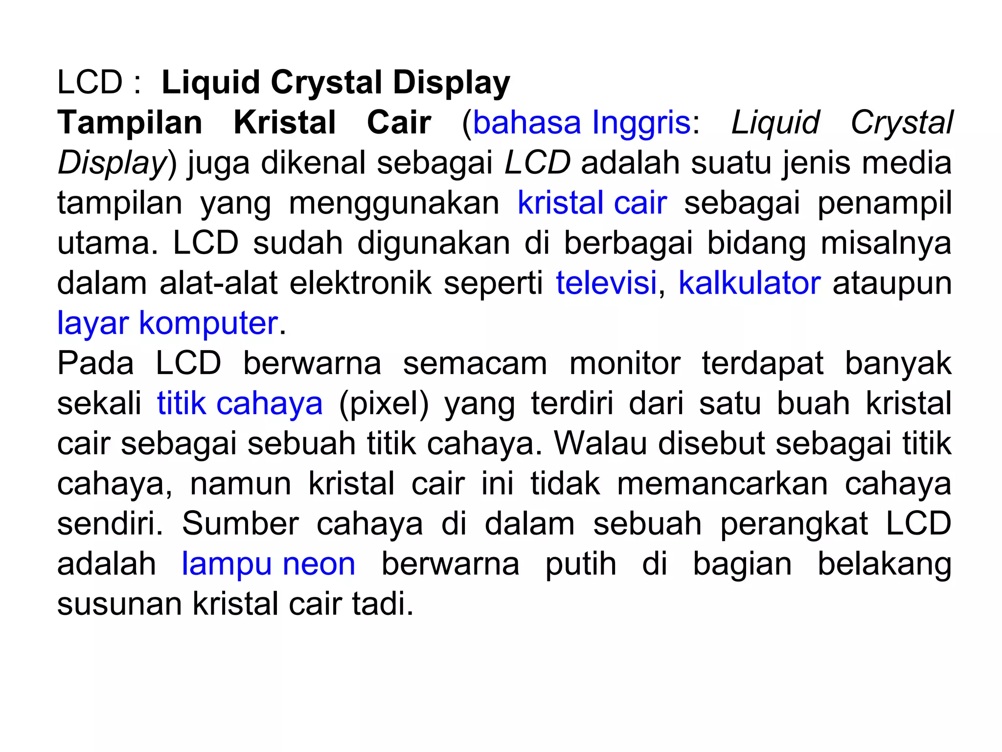 LCD : Liquid Crystal Display
Tampilan Kristal Cair (bahasa Inggris: Liquid Crystal
Display) juga dikenal sebagai LCD adalah suatu jenis media
tampilan yang menggunakan kristal cair sebagai penampil
utama. LCD sudah digunakan di berbagai bidang misalnya
dalam alat-alat elektronik seperti televisi, kalkulator ataupun
layar komputer.
Pada LCD berwarna semacam monitor terdapat banyak
sekali titik cahaya (pixel) yang terdiri dari satu buah kristal
cair sebagai sebuah titik cahaya. Walau disebut sebagai titik
cahaya, namun kristal cair ini tidak memancarkan cahaya
sendiri. Sumber cahaya di dalam sebuah perangkat LCD
adalah lampu neon berwarna putih di bagian belakang
susunan kristal cair tadi.
 