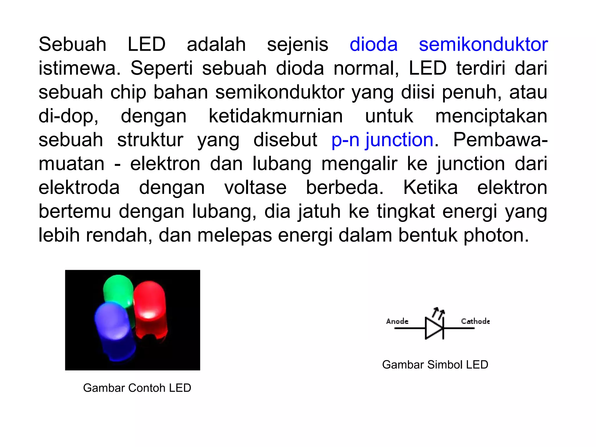 Sebuah LED adalah sejenis dioda semikonduktor
istimewa. Seperti sebuah dioda normal, LED terdiri dari
sebuah chip bahan semikonduktor yang diisi penuh, atau
di-dop, dengan ketidakmurnian untuk menciptakan
sebuah struktur yang disebut p-n junction. Pembawa-
muatan - elektron dan lubang mengalir ke junction dari
elektroda dengan voltase berbeda. Ketika elektron
bertemu dengan lubang, dia jatuh ke tingkat energi yang
lebih rendah, dan melepas energi dalam bentuk photon.
Gambar Contoh LED
Gambar Simbol LED
 