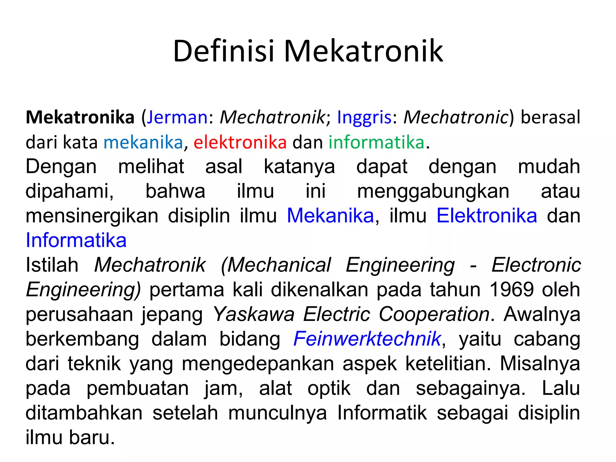 Definisi Mekatronik
Mekatronika (Jerman: Mechatronik; Inggris: Mechatronic) berasal
dari kata mekanika, elektronika dan informatika.
Dengan melihat asal katanya dapat dengan mudah
dipahami, bahwa ilmu ini menggabungkan atau
mensinergikan disiplin ilmu Mekanika, ilmu Elektronika dan
Informatika
Istilah Mechatronik (Mechanical Engineering - Electronic
Engineering) pertama kali dikenalkan pada tahun 1969 oleh
perusahaan jepang Yaskawa Electric Cooperation. Awalnya
berkembang dalam bidang Feinwerktechnik, yaitu cabang
dari teknik yang mengedepankan aspek ketelitian. Misalnya
pada pembuatan jam, alat optik dan sebagainya. Lalu
ditambahkan setelah munculnya Informatik sebagai disiplin
ilmu baru.
 