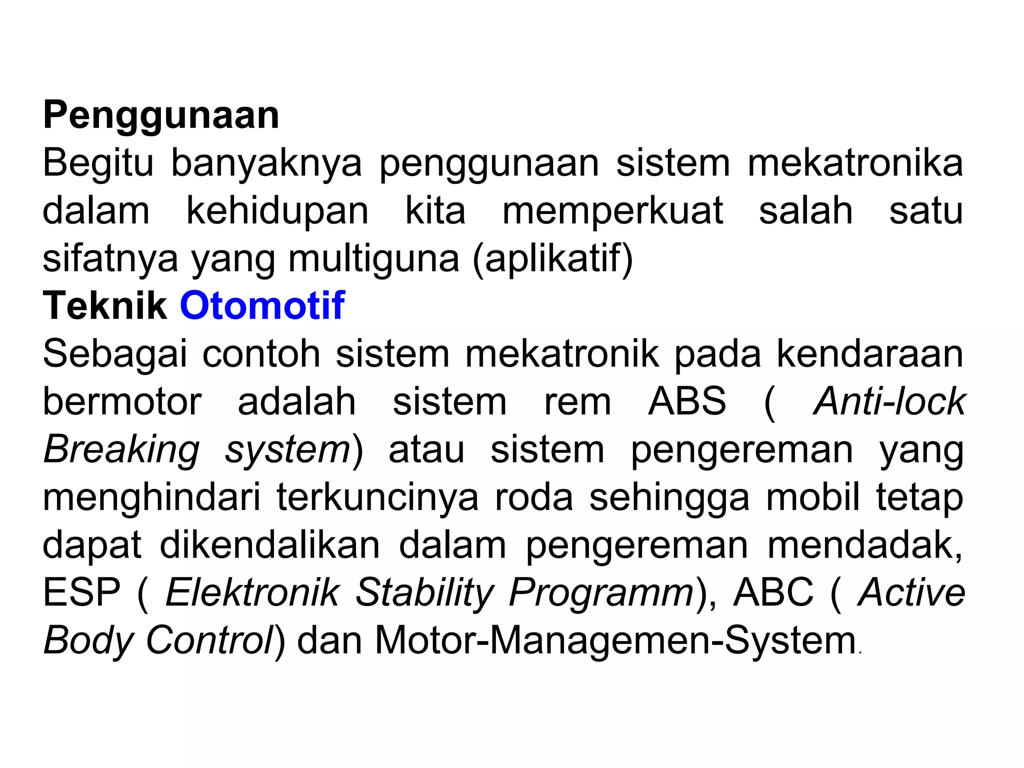 Penggunaan
Begitu banyaknya penggunaan sistem mekatronika
dalam kehidupan kita memperkuat salah satu
sifatnya yang multiguna (aplikatif)
Teknik Otomotif
Sebagai contoh sistem mekatronik pada kendaraan
bermotor adalah sistem rem ABS ( Anti-lock
Breaking system) atau sistem pengereman yang
menghindari terkuncinya roda sehingga mobil tetap
dapat dikendalikan dalam pengereman mendadak,
ESP ( Elektronik Stability Programm), ABC ( Active
Body Control) dan Motor-Managemen-System.
 