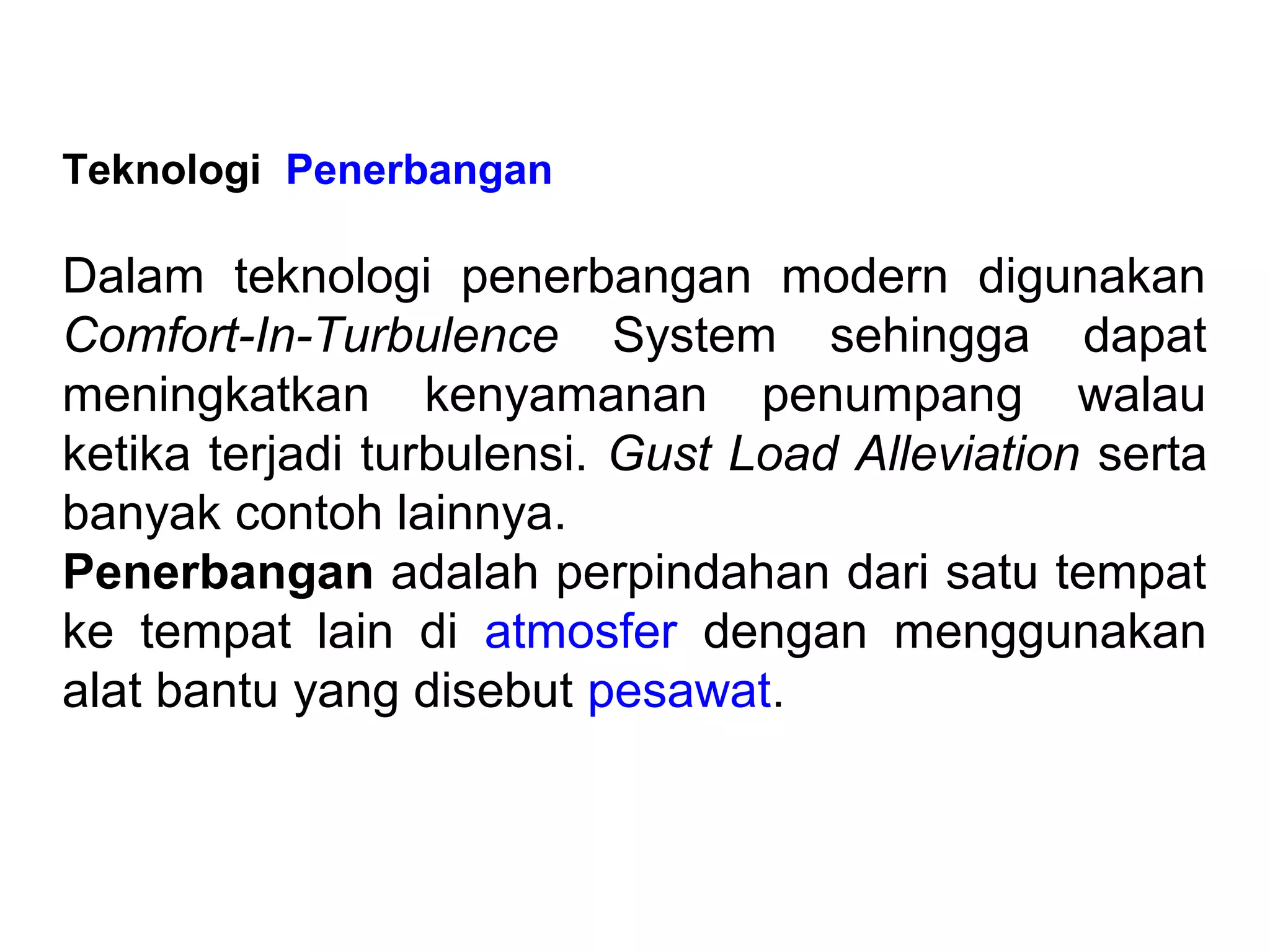 Teknologi Penerbangan
Dalam teknologi penerbangan modern digunakan
Comfort-In-Turbulence System sehingga dapat
meningkatkan kenyamanan penumpang walau
ketika terjadi turbulensi. Gust Load Alleviation serta
banyak contoh lainnya.
Penerbangan adalah perpindahan dari satu tempat
ke tempat lain di atmosfer dengan menggunakan
alat bantu yang disebut pesawat.
 