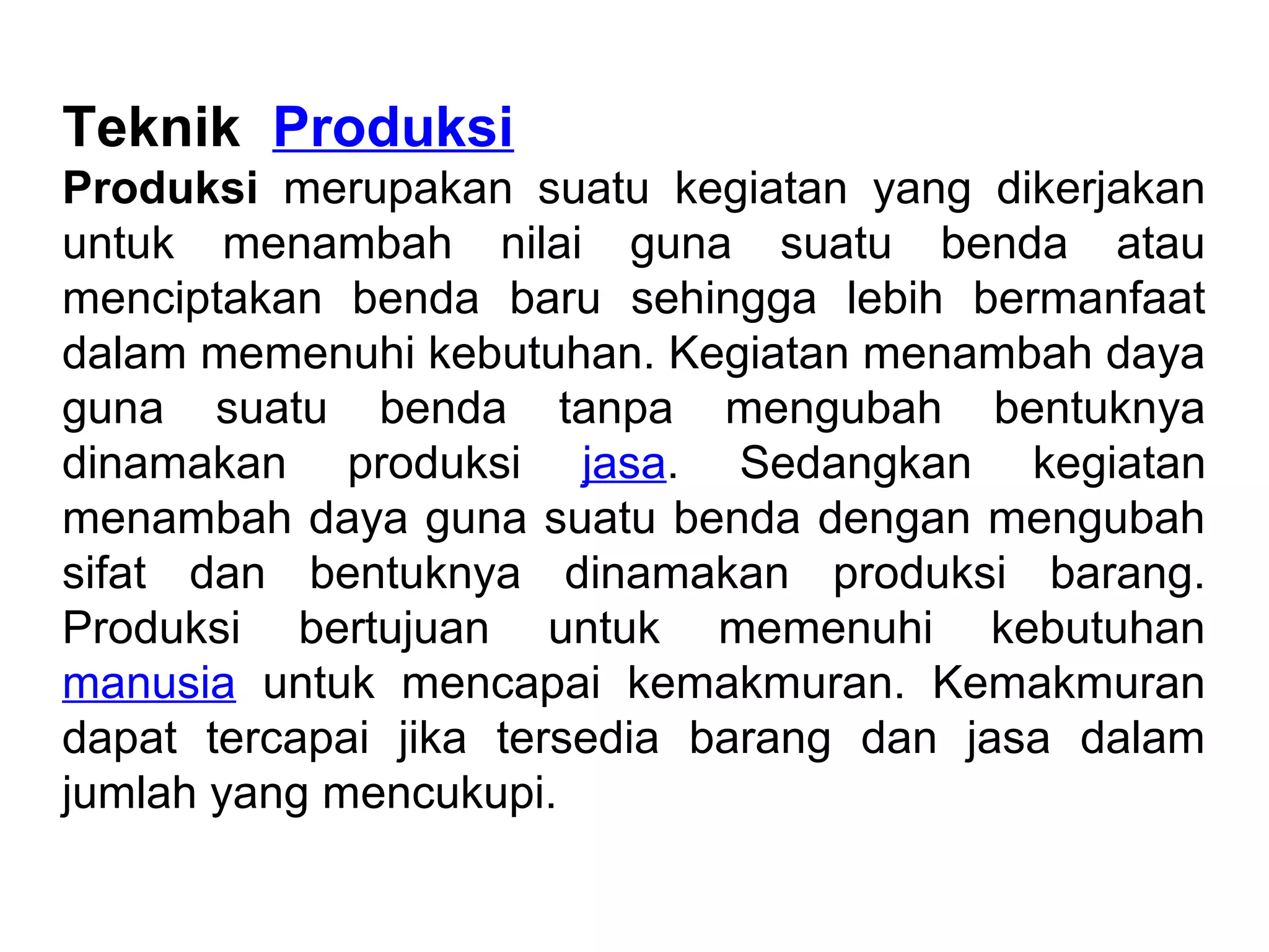 Teknik Produksi
Produksi merupakan suatu kegiatan yang dikerjakan
untuk menambah nilai guna suatu benda atau
menciptakan benda baru sehingga lebih bermanfaat
dalam memenuhi kebutuhan. Kegiatan menambah daya
guna suatu benda tanpa mengubah bentuknya
dinamakan produksi jasa. Sedangkan kegiatan
menambah daya guna suatu benda dengan mengubah
sifat dan bentuknya dinamakan produksi barang.
Produksi bertujuan untuk memenuhi kebutuhan
manusia untuk mencapai kemakmuran. Kemakmuran
dapat tercapai jika tersedia barang dan jasa dalam
jumlah yang mencukupi.
 