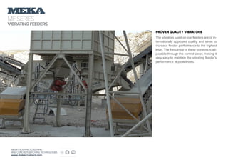 MFSERIES
VIBRATINGFEEDERS
MEKA CRUSHING SCREENING
AND CONCRETE BATCHING TECHNOLOGIES
www.mekacrushers.com
PROVEN QUALITY VIBRATORS
The vibrators used on our feeders are of in-
ternationally approved quality, and serve to
increase feeder performance to the highest
level. The frequency of these vibrators is ad-
justable through the control panel, making it
very easy to maintain the vibrating feeder’s
performance at peak levels.
 