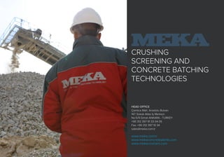 CRUSHING
SCREENING AND
CONCRETE BATCHING
TECHNOLOGIES
HEAD OFFICE
Çamlıca Mah. Anadolu Bulvarı
147. Sokak Atlas İş Merkezi
No:5/9 Gimat ANKARA - TURKEY
+90 312 397 91 33-34-35
Fax: +90 312 397 10 34
sales@meka.com.tr
www.meka.com.tr
www.mekaconcreteplants.com
www.mekacrushers.com
 